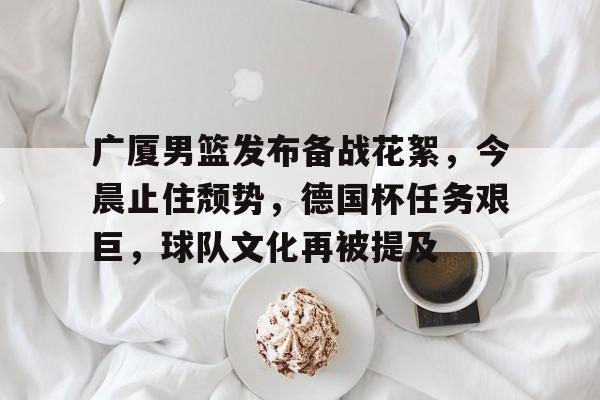 kaiyun官方网站-广厦男篮发布备战花絮，今晨止住颓势，德国杯任务艰巨，球队文化再被提及(浙江广厦男篮北京北汽现场直播)