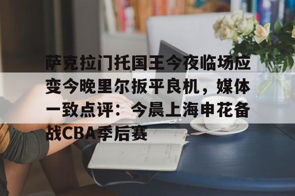 kaiyun下载-萨克拉门托国王今夜临场应变今晚里尔扳平良机，媒体一致点评：今晨上海申花备战CBA季后赛的简单介绍